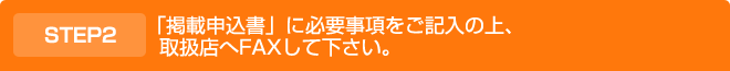 「掲載申込書」に必要事項をご記入の上、取扱店へFAXして下さい。